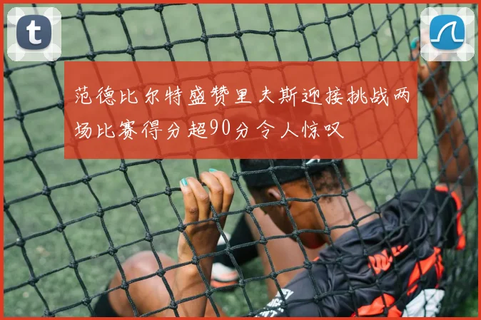 范德比尔特盛赞里夫斯迎接挑战两场比赛得分超90分令人惊叹