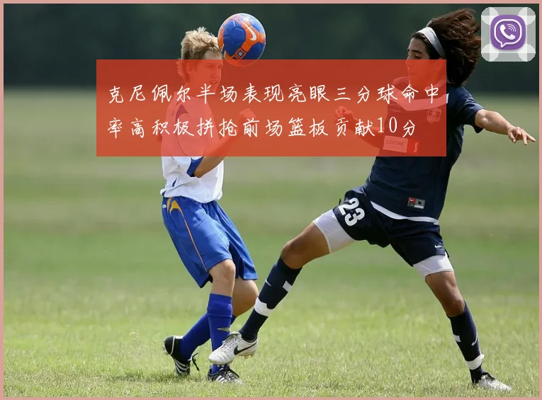 克尼佩尔半场表现亮眼三分球命中率高积极拼抢前场篮板贡献10分