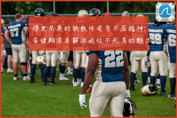 穆里尼奥的执教传奇与不屈精神：黄健翔深度解读这位不死鸟的魅力