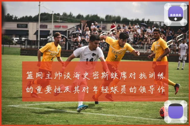 篮网主帅谈海史密斯缺席对抗训练的重要性及其对年轻球员的领导作用
