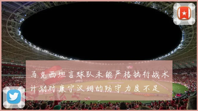 马克西坦言球队未能严格执行战术计划对康宁汉姆的防守力度不足