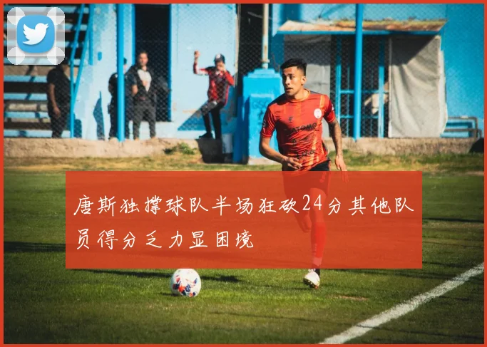 唐斯独撑球队半场狂砍24分其他队员得分乏力显困境