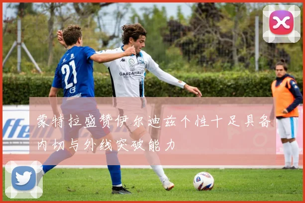 蒙特拉盛赞伊尔迪兹个性十足具备内切与外线突破能力