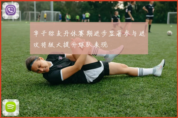 华子称麦丹休赛期进步显著参与进攻将极大提升球队表现