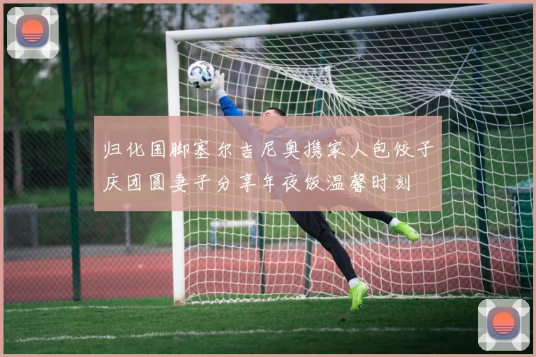 归化国脚塞尔吉尼奥携家人包饺子庆团圆妻子分享年夜饭温馨时刻
