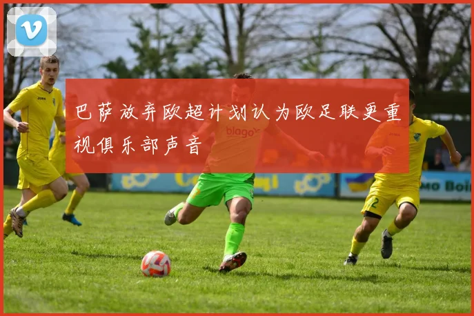 巴萨放弃欧超计划认为欧足联更重视俱乐部声音