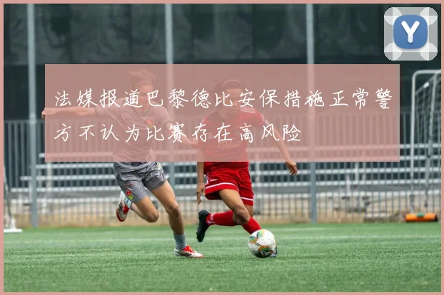 法媒报道巴黎德比安保措施正常警方不认为比赛存在高风险