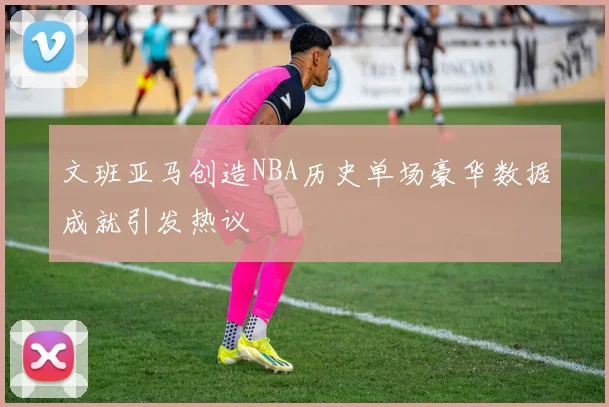 文班亚马创造NBA历史单场豪华数据成就引发热议