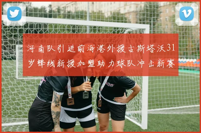 河南队引进前海港外援古斯塔沃31岁锋线新援加盟助力球队冲击新赛季