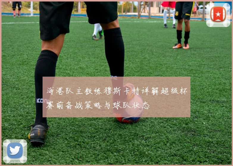 海港队主教练穆斯卡特详解超级杯赛前备战策略与球队状态