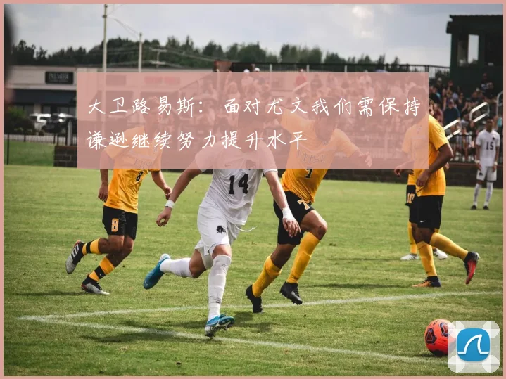大卫路易斯：面对尤文我们需保持谦逊继续努力提升水平
