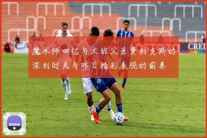 魔术师回忆与文班父亲费利克斯的深刻时光与昨日精彩表现的前奏