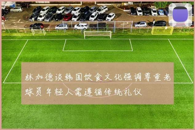 林加德谈韩国饮食文化强调尊重老球员年轻人需遵循传统礼仪