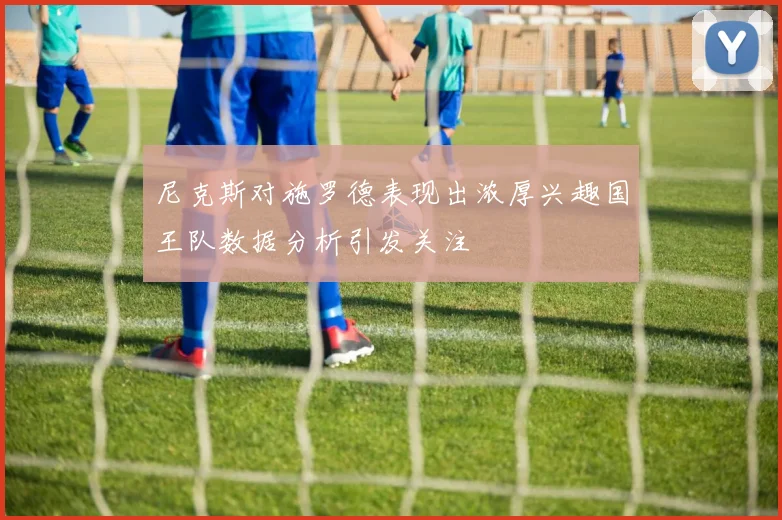尼克斯对施罗德表现出浓厚兴趣国王队数据分析引发关注