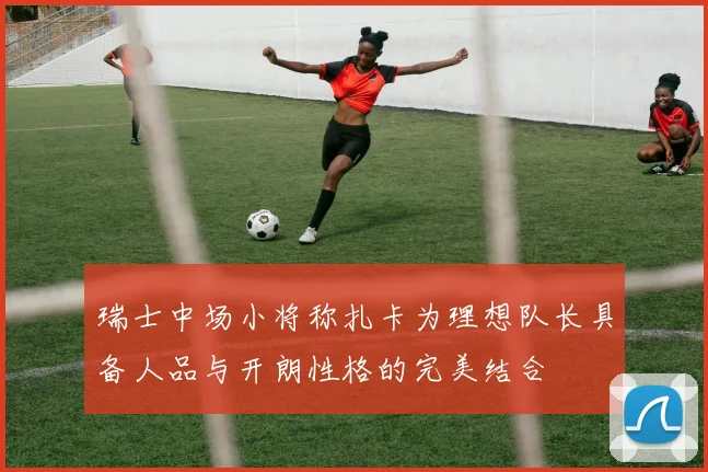瑞士中场小将称扎卡为理想队长具备人品与开朗性格的完美结合