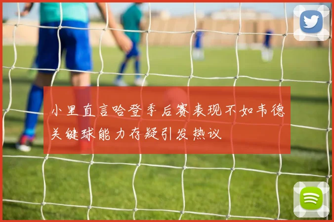 小里直言哈登季后赛表现不如韦德关键球能力存疑引发热议