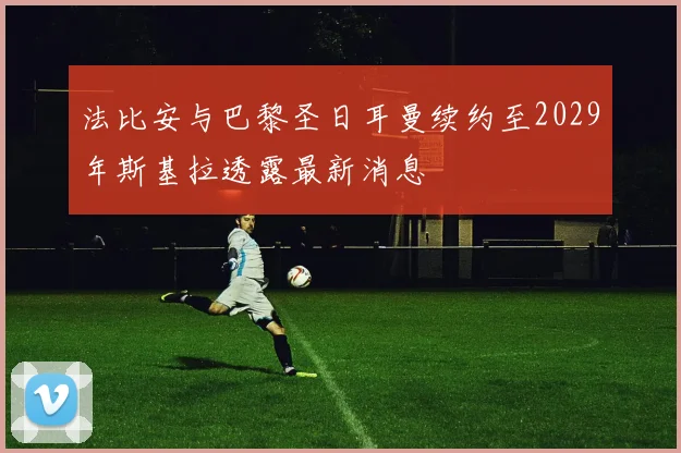 法比安与巴黎圣日耳曼续约至2029年斯基拉透露最新消息
