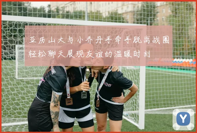 亚历山大与小乔丹手牵手脱离战圈轻松聊天展现友谊的温暖时刻
