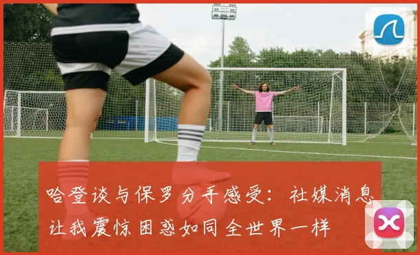 哈登谈与保罗分手感受：社媒消息让我震惊困惑如同全世界一样
