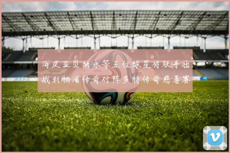 海皮亚贝纳永等五位球星将联手出战利物浦传奇对阵多特传奇慈善赛