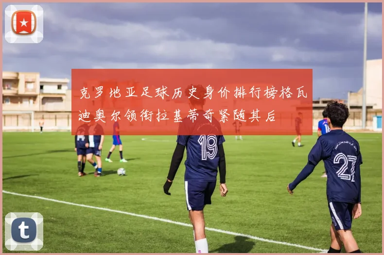 克罗地亚足球历史身价排行榜格瓦迪奥尔领衔拉基蒂奇紧随其后