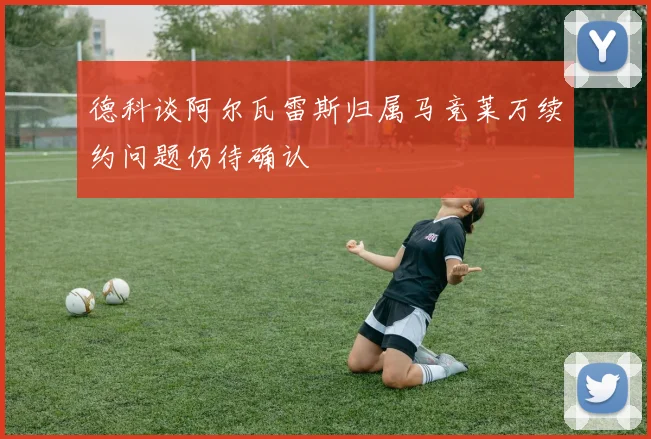 德科谈阿尔瓦雷斯归属马竞莱万续约问题仍待确认