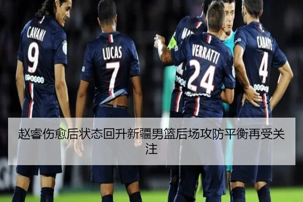 赵睿伤愈后状态回升新疆男篮后场攻防平衡再受关注